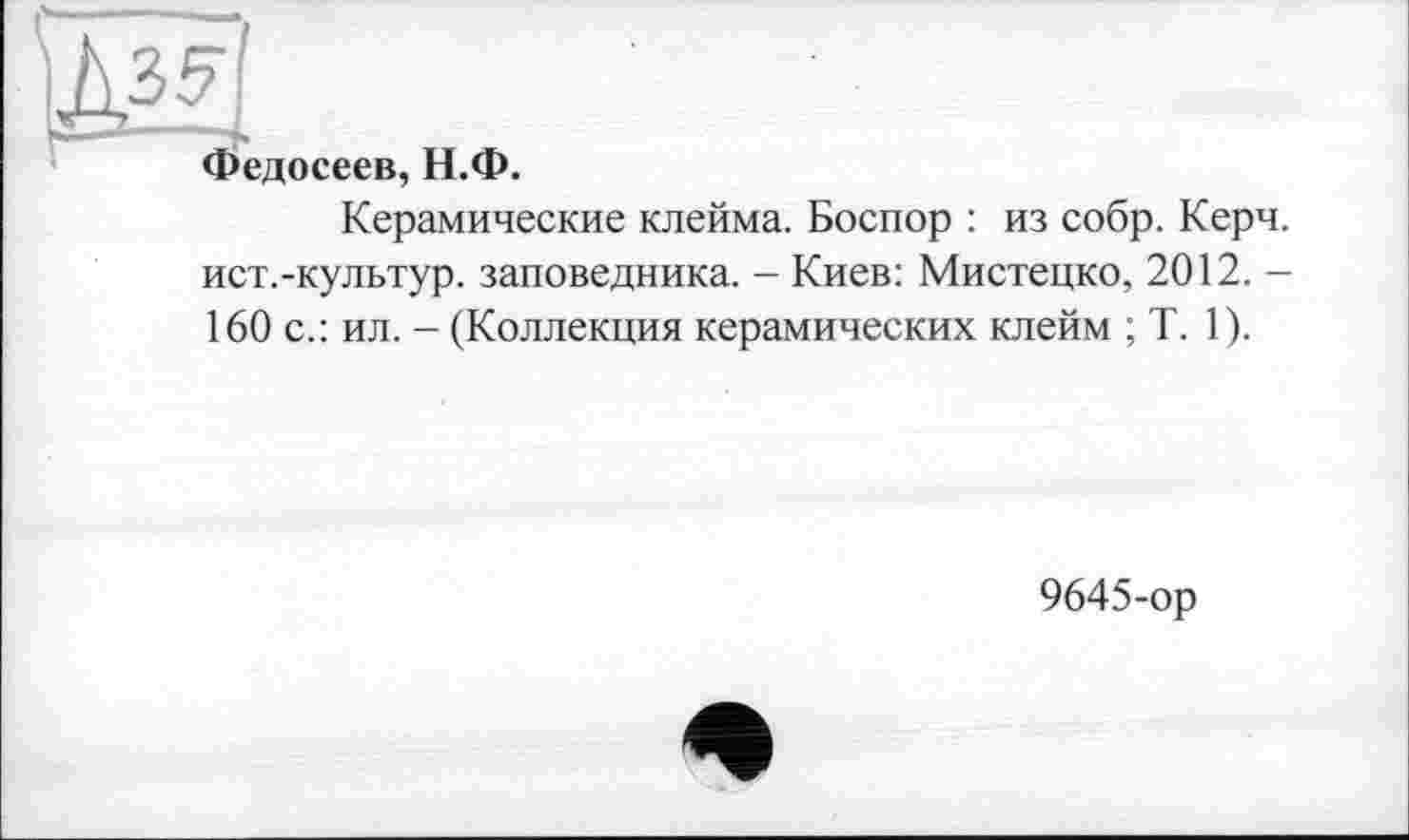 ﻿Ж!
Федосеев, Н.Ф.
Керамические клейма. Боспор : из собр. Керч, ист.-культур. заповедника. - Киев: Мистецко, 2012. -160 с.: ил. - (Коллекция керамических клейм ; T. 1).
9645-ор